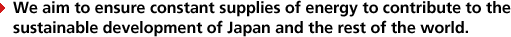 We aim to ensure constant supplies of energy to contribute to thesustainable development of Japan and the rest of the world.