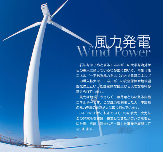 風力は地球にやさしく、無尽蔵ともいえる自然エネルギーです。この風力を利用した大・中規模の風力発電の普及拡大に取り組んでいます。J-POWERがこれまでいくつもの水力・火力などの発電所を建設・運営してきたノウハウをもとに計画、設計、運営など一貫した事業を展開してまいります。