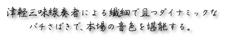 津軽三味線奏者による繊細で且つダイナミックなバチさばきで、本場の音色を堪能する。