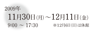 2009年11月30日月曜日から12月11日金曜日　9時から17時半　12月6日日曜日は休館