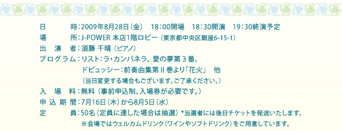 2009年8月28日（金）18：00開場18：30開演19：30終演予定、J-POWER 本店1階ロビーにて開催、演奏、須藤千晴 （ピアノ）、リスト：ラ・カンパネラ、 愛の夢第３番、ドビュッシー：前奏曲集第Ⅱ巻より「花火」他