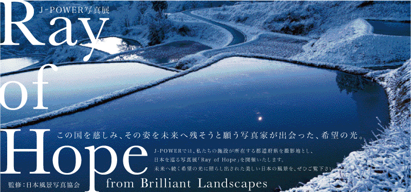 J-POWER写真展「Ray of Hope 〜 from Brilliant Landscapes」この国を慈しみ、その姿を未来へ残そうと願う写真家が出会った、希望の光。J-POWERでは、私たちの施設が所在する都道府県を撮影地とし、日本を巡る写真展「Ray of Hope」を開催いたします。未来へ続く希望の光に照らし出された美しい日本の風景を、ぜひご覧ください。監修：日本風計写真協会