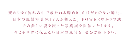 変わりゆく流れの中で放たれる煌き、かけがえのない瞬間。日本の風景写真家12人が捉えたJ-POWERゆかりの地。その美しい姿を綴った写真展を開催いたします。今こそ世界に伝えたい日本の風景を、ぜひご覧下さい。