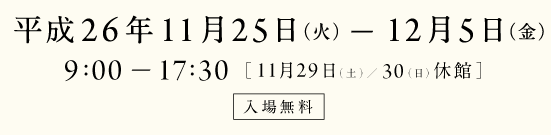 平成26年11月25日火曜日から12月5日金曜日まで　9時から17時30分まで　11月29日土曜日と30日日曜日は休館　入場無料