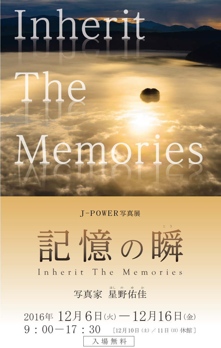 J-POWER写真展「記憶の瞬（とき）Inherit The Memories」撮影：星野佑佳。期間は2016年12月6日（火）から16日（金）まで。開館時間は9時から17時30分まで。12月10日（土）および11日（日）は休館。入場無料