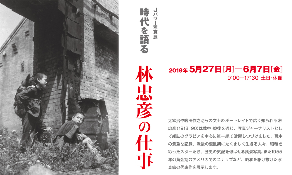 Jパワー写真展「時代を語る　林忠彦の仕事」。太宰治や織田作之助らの文士のポートレイトで広く知られる林忠彦（1918－90）は戦中・戦後を通じ、写真ジャーナリストとして雑誌のグラビアを中心に第一線で活躍しつづけました。戦中の貴重な記録、戦後の混乱期にたくましく生きる人々、昭和を彩ったスターたち、歴史の気配を偲ばせる風景写真。また1955年の黄金期のアメリカでのスナップなど、昭和を駆け抜けた写真家の代表作を展示します。期間は2019年5月27日（月）から6月7日（金）まで。開館時間は9時から17時30分まで。土日は休館。