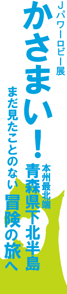 J-POWERロビー展「かさまい！ 本州最北端 青森県下北半島 まだ見たことのない冒険の旅へ」。