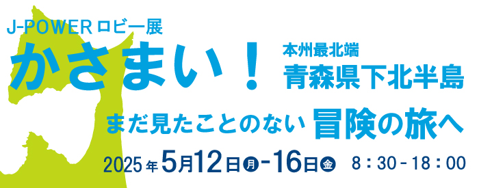 J-POWERロビー展「かさまい！ 本州最北端 青森県下北半島 まだ見たことのない冒険の旅へ」。期間は2025年5月12日（月）から16日（金）まで。開館時間は8時30分から18時まで。