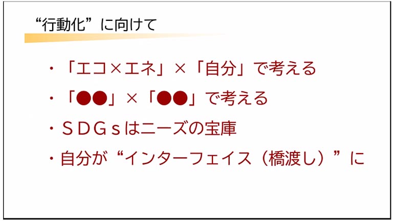 行動化に向けては、まず「エコ×エネ」×「自分」と考え、さまざまな視点をもつ複眼的思考が大事であると話し、SDGsはニーズの宝庫であること、自分の専攻を深めると同時にいろんな分野を渡り合う、領域の間に立ってつなげる“インターフェイス（橋渡し役）”の役割の必要性も説明されました。