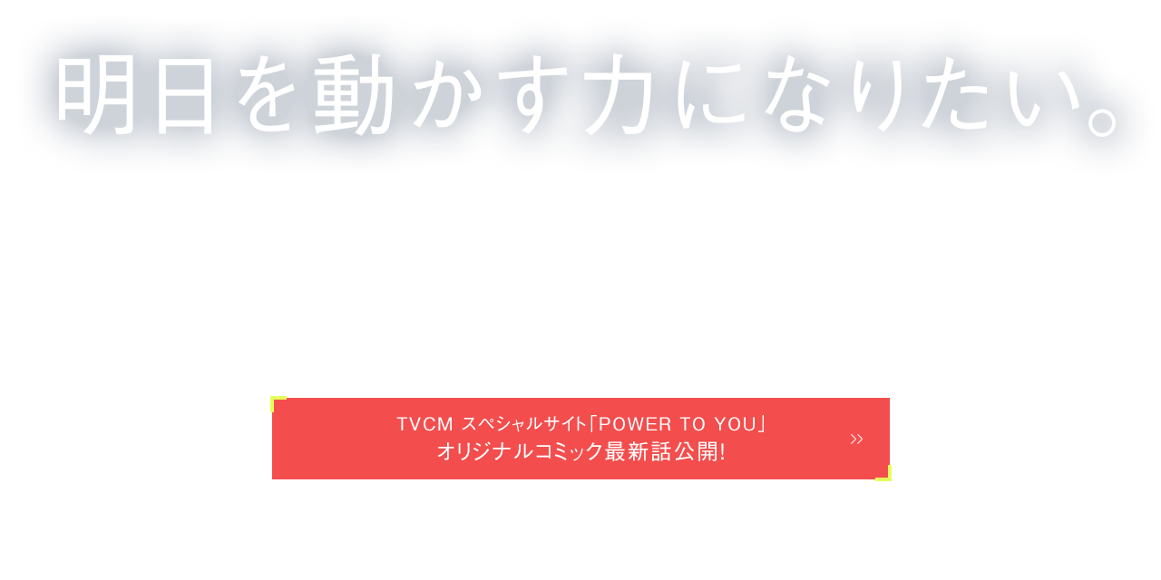 POWER TO YOU 明日を動かす力になりたい