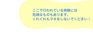 ここで行われている実験には危険なものもあります。くれぐれもマネをしないでください!