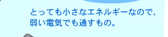 とっても小さなエネルギーなので、弱い電気でも通すもの。