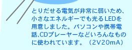 とりだせる電気が非常に弱いため、小さなエネルギーでも光るLEDを用意しました。パソコンや携帯電話、CDプレーヤーなどいろんなものに使われています。（2V20mA）