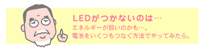 LEDがつかないのは… エネルギーが弱いのかも…。電池をいくつもつなぐ方法でやってみたら。