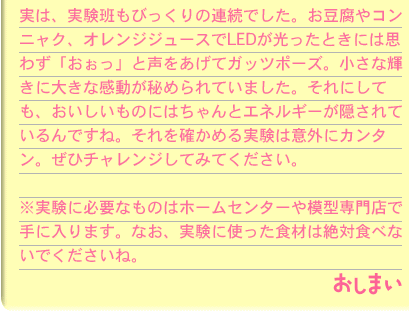 実は、実験班もびっくりの連続でした。お豆腐やコンニャク、オレンジジュースでLEDが光ったときには思わず「おぉっ」と声をあげてガッツポーズ。小さな輝きに大きな感動が秘められていました。それにしても、おいしいものにはちゃんとエネルギーが隠されているんですね。それを確かめる実験は意外にカンタン。ぜひチャレンジしてみてください。※実験に必要なものはホームセンターや模型専門店で手に入ります。なお、実験に使った食材は絶対食べないでくださいね。