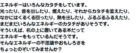 エネルギーはいろんなカタチをしています。光ったり、音を出したり、燃えたり、それからカタチを変えたり、なかにはくるくる回ったり、熱を出したり、ぶるぶるふるえたり、まだまだいろんなエネルギーのカタチがありそうです。そういえば、机の上に置いてある本だってエネルギーをもっているんだそうです。そんなエネルギーの不思議やおもしろさをちょっとのぞいてみませんか？