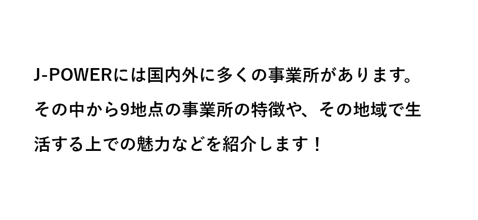 J-POWERには国内に多くの支社があります。それぞれの地域での生活などを紹介しますので、ご入社いただく際の参考としてご体感ください。