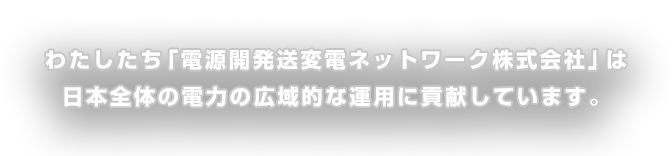 私たち「電源開発発送変電ネットワーク株式会社」は日本全体の電力の広域的な運用に貢献しています。